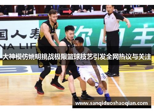 大神模仿姚明挑战极限篮球技艺引发全网热议与关注