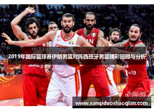 2019年国际篮球赛伊朗男篮对阵西班牙男篮精彩回顾与分析