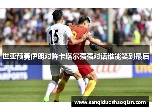 世亚预赛伊朗对阵卡塔尔强强对话谁能笑到最后